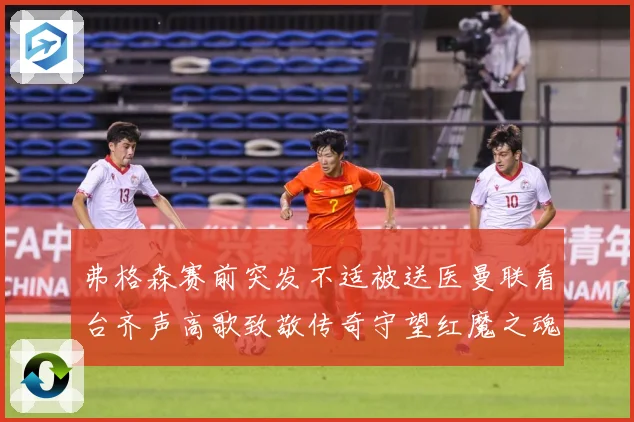 弗格森赛前突发不适被送医曼联看台齐声高歌致敬传奇守望红魔之魂赛事前瞻：最新赛事动态与深度分析