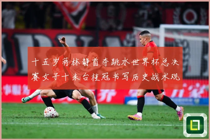 十五岁蒋林静首夺跳水世界杯总决赛女子十米台桂冠书写历史战术观察：最新赛事动态与深度分析