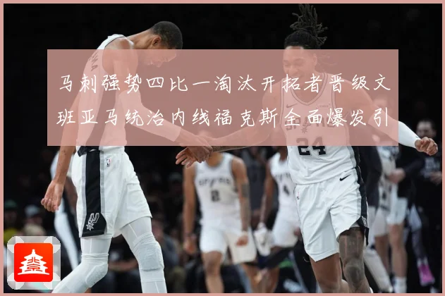 马刺强势四比一淘汰开拓者晋级文班亚马统治内线福克斯全面爆发引赛场复盘：最新赛事动态与深度分析