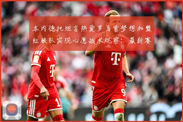 本内德托坦言热爱罗马曾梦想加盟红狼队实现心愿战术观察：最新赛事动态与深度分析