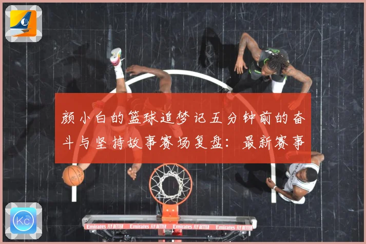 颜小白的篮球追梦记五分钟前的奋斗与坚持故事赛场复盘：最新赛事动态与深度分析