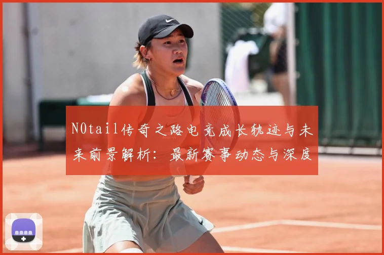 N0tail传奇之路电竞成长轨迹与未来前景解析：最新赛事动态与深度分析