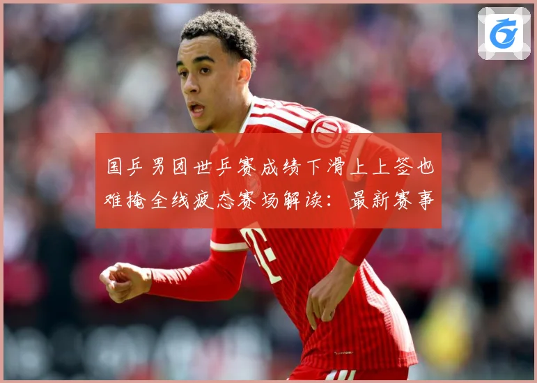 国乒男团世乒赛成绩下滑上上签也难掩全线疲态赛场解读：最新赛事动态与深度分析