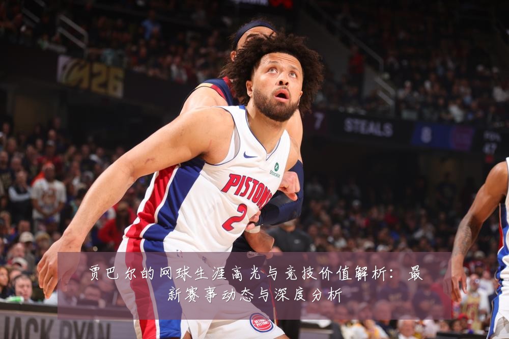 贾巴尔的网球生涯高光与竞技价值解析：最新赛事动态与深度分析