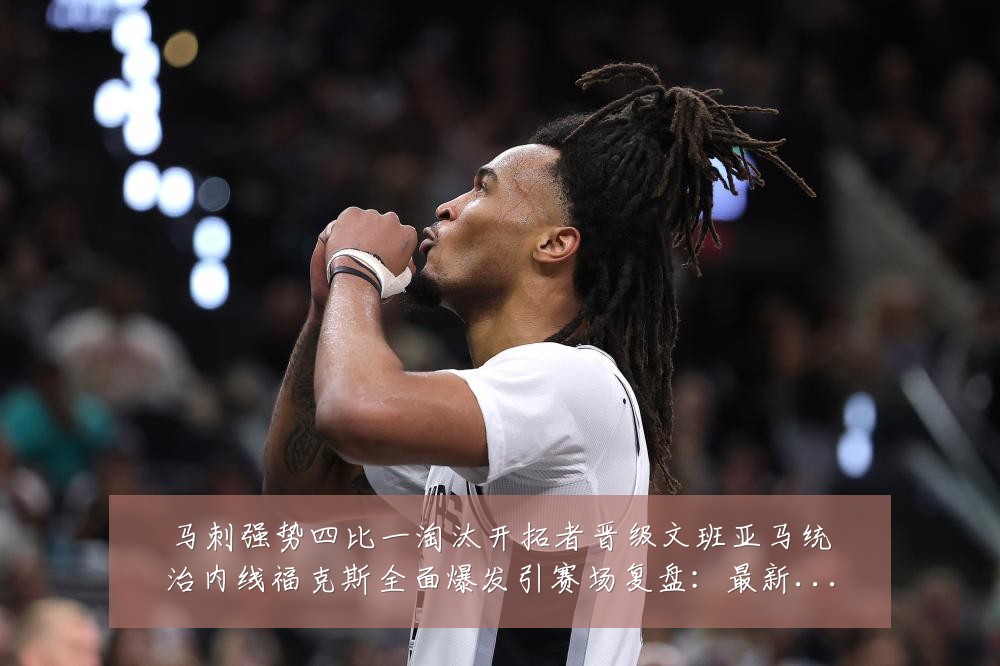 马刺强势四比一淘汰开拓者晋级文班亚马统治内线福克斯全面爆发引赛场复盘:最新赛事动态与深度分析