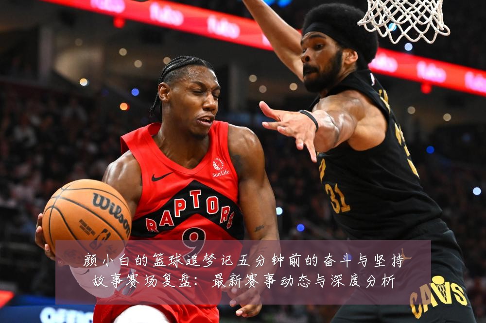 颜小白的篮球追梦记五分钟前的奋斗与坚持故事赛场复盘:最新赛事动态与深度分析